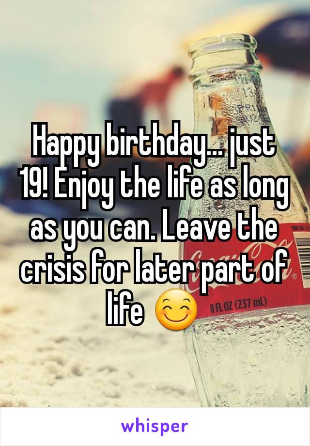 Happy birthday... just 19! Enjoy the life as long as you can. Leave the crisis for later part of life 😊