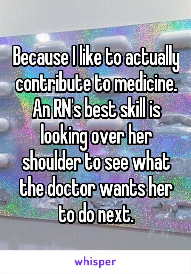 Because I like to actually contribute to medicine. An RN's best skill is looking over her shoulder to see what the doctor wants her to do next.