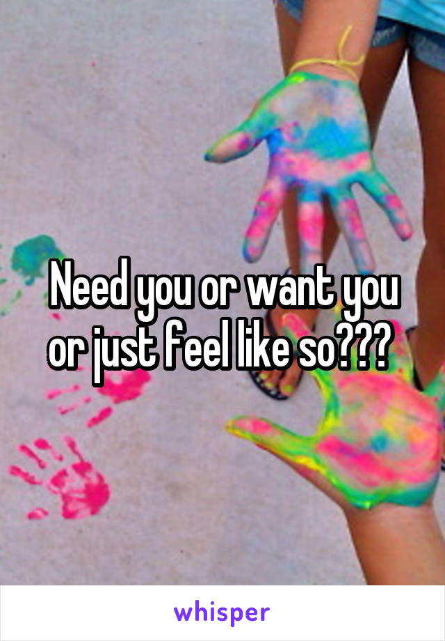 Need you or want you or just feel like so??? 