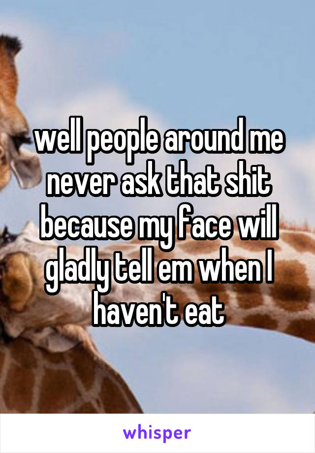 well people around me never ask that shit because my face will gladly tell em when I haven't eat