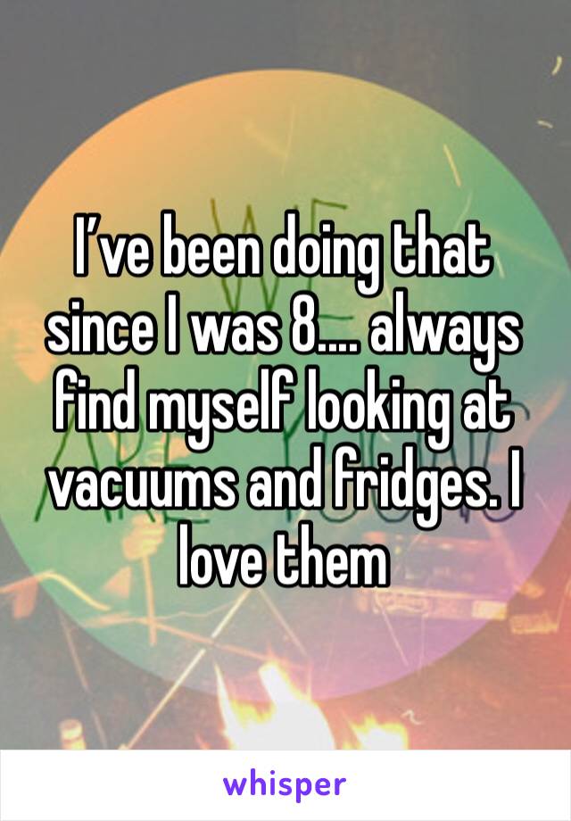 I’ve been doing that since I was 8.... always find myself looking at vacuums and fridges. I love them 