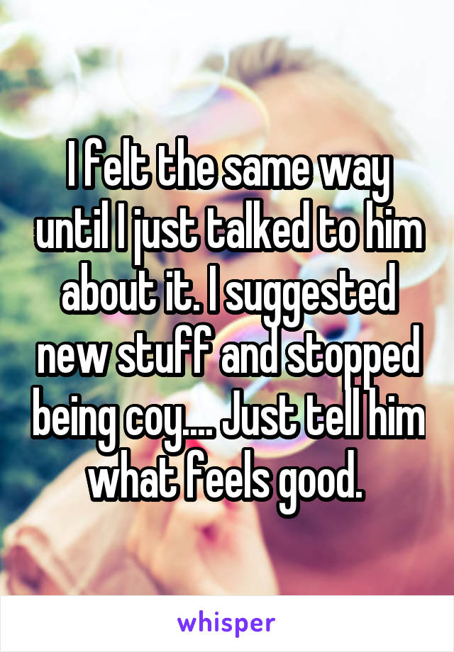 I felt the same way until I just talked to him about it. I suggested new stuff and stopped being coy.... Just tell him what feels good. 