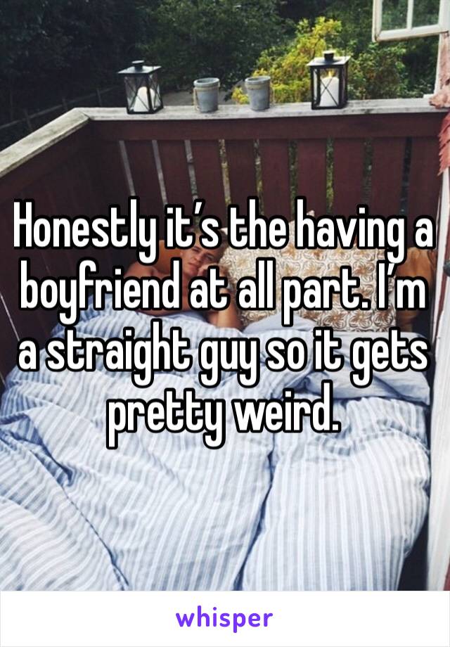 Honestly it’s the having a boyfriend at all part. I’m a straight guy so it gets pretty weird.