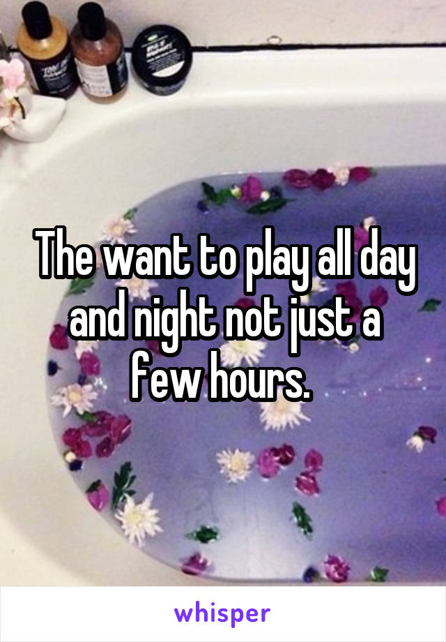 The want to play all day and night not just a few hours. 