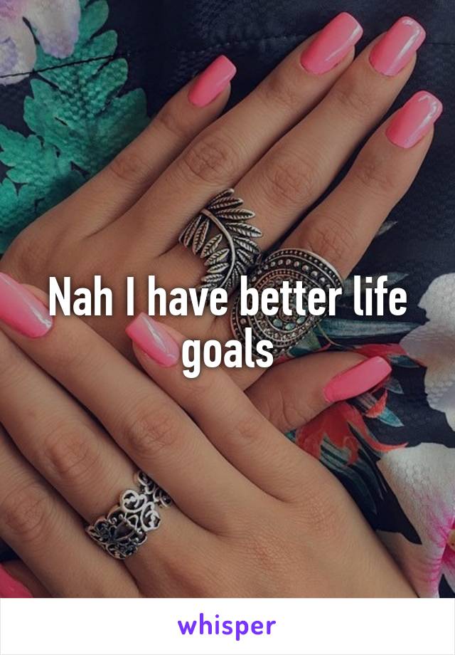Nah I have better life goals