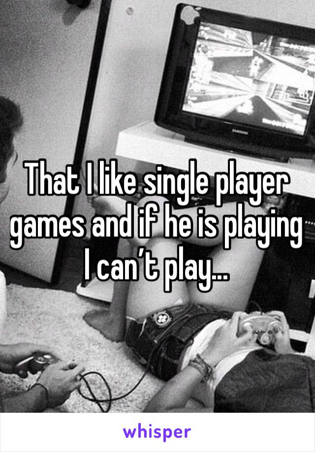 That I like single player games and if he is playing I can’t play...