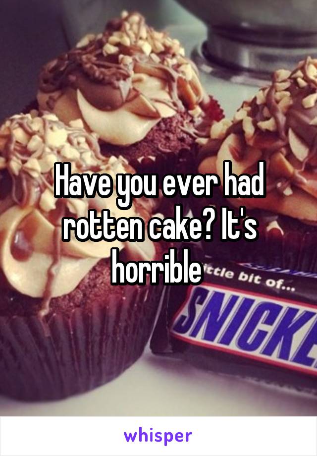 Have you ever had rotten cake? It's horrible 