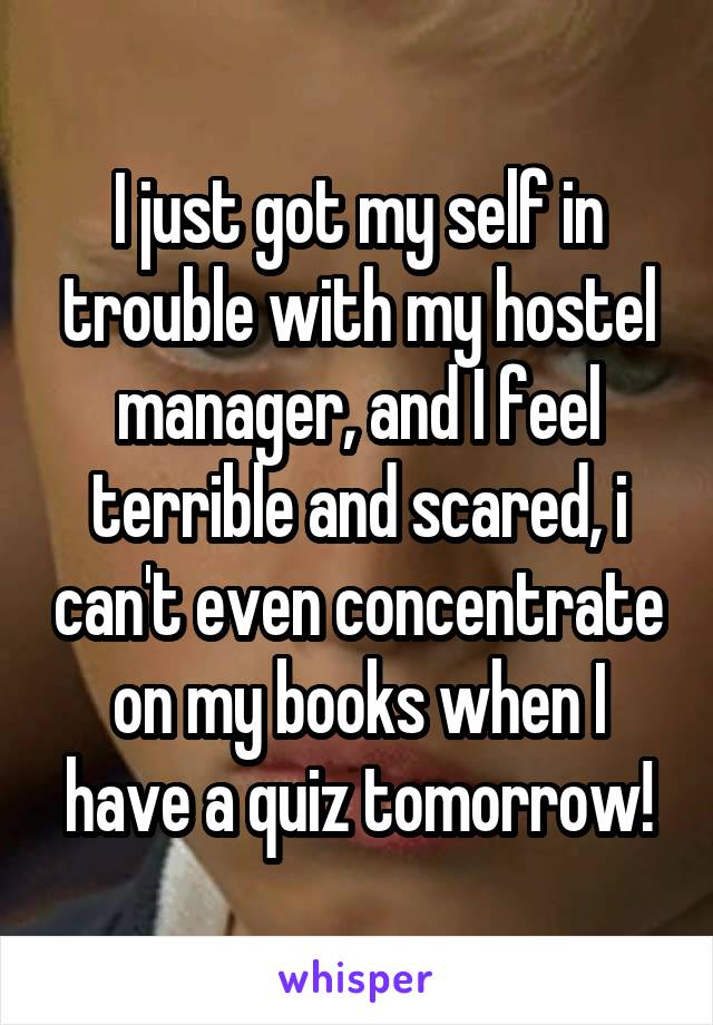 I just got my self in trouble with my hostel manager, and I feel terrible and scared, i can't even concentrate on my books when I have a quiz tomorrow!