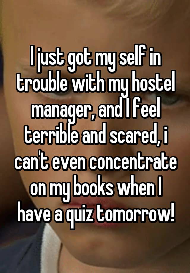 I just got my self in trouble with my hostel manager, and I feel terrible and scared, i can't even concentrate on my books when I have a quiz tomorrow!