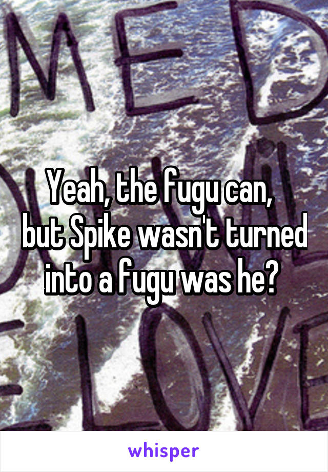 Yeah, the fugu can,   but Spike wasn't turned into a fugu was he? 