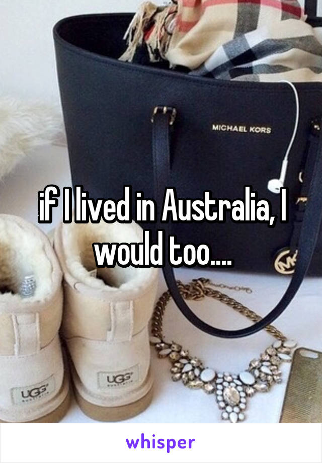 if I lived in Australia, I would too....