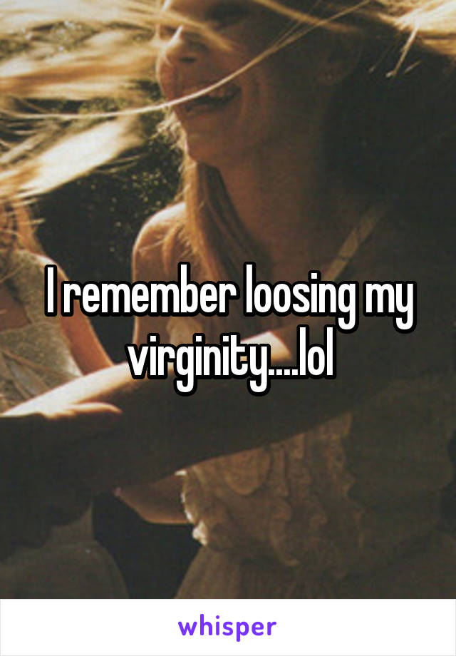 I remember loosing my virginity....lol