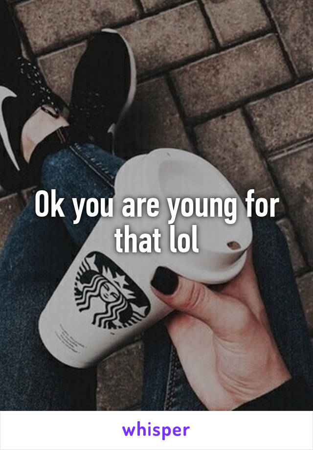 Ok you are young for that lol