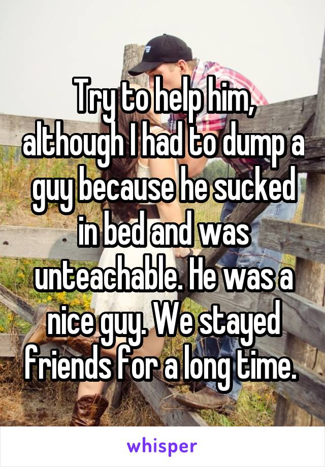 Try to help him, although I had to dump a guy because he sucked in bed and was unteachable. He was a nice guy. We stayed friends for a long time. 