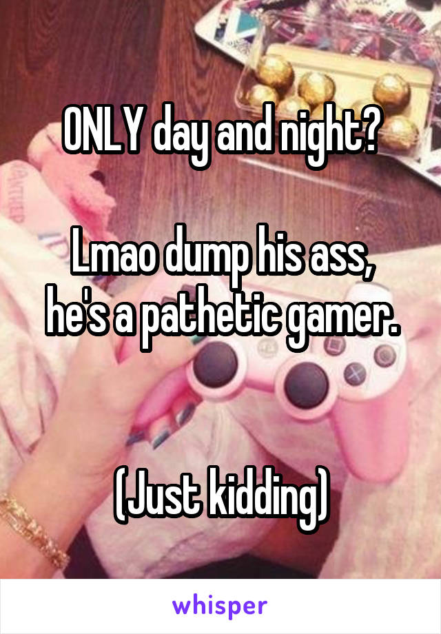 ONLY day and night?

Lmao dump his ass, he's a pathetic gamer.


(Just kidding)