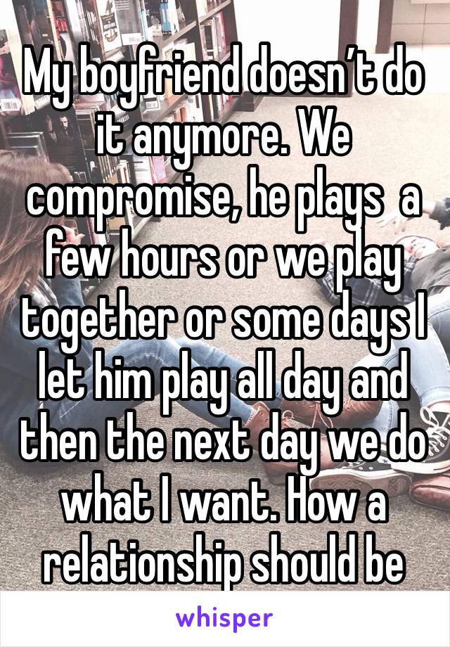 My boyfriend doesn’t do it anymore. We compromise, he plays  a few hours or we play together or some days I let him play all day and then the next day we do what I want. How a relationship should be