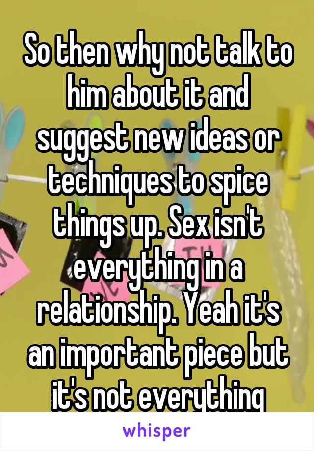 So then why not talk to him about it and suggest new ideas or techniques to spice things up. Sex isn't everything in a relationship. Yeah it's an important piece but it's not everything