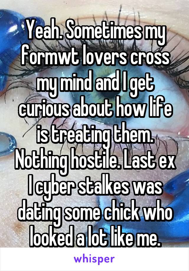 Yeah. Sometimes my formwt lovers cross my mind and I get curious about how life is treating them. Nothing hostile. Last ex I cyber stalkes was dating some chick who looked a lot like me.