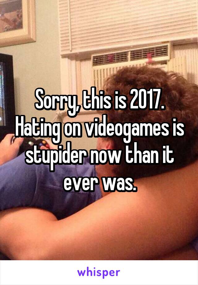 Sorry, this is 2017. Hating on videogames is stupider now than it ever was.