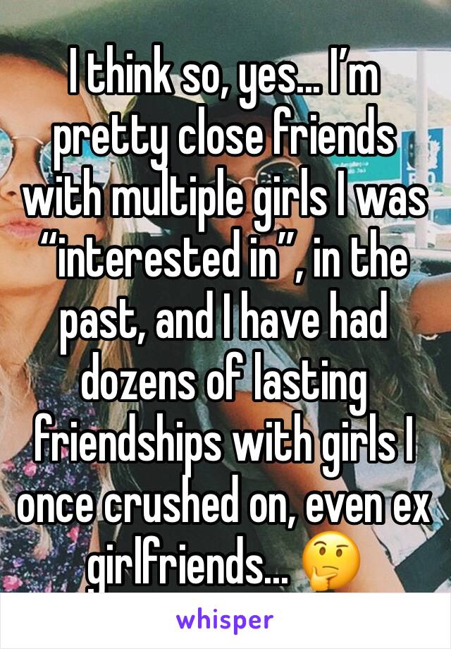 I think so, yes... I’m pretty close friends with multiple girls I was “interested in”, in the past, and I have had dozens of lasting friendships with girls I once crushed on, even ex girlfriends... 🤔