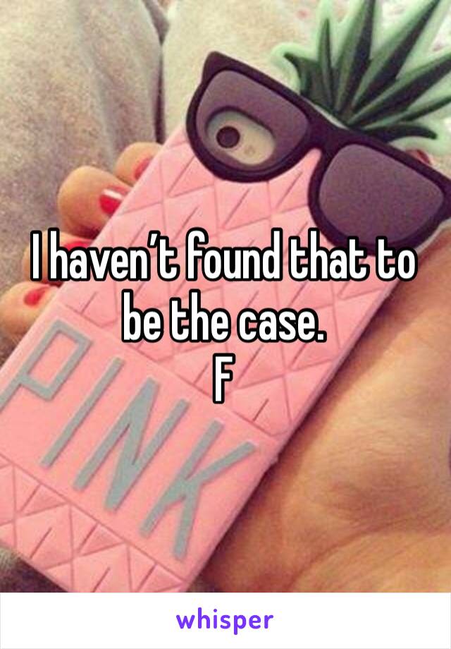 I haven’t found that to be the case. 
F 