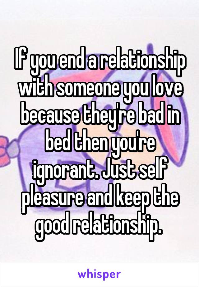 If you end a relationship with someone you love because they're bad in bed then you're ignorant. Just self pleasure and keep the good relationship. 