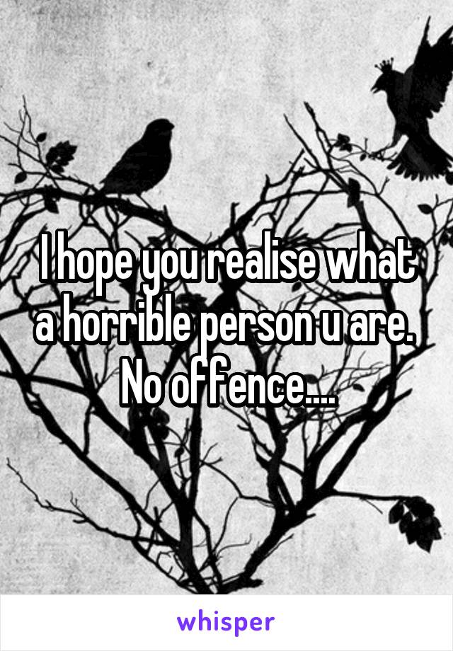 I hope you realise what a horrible person u are. 
No offence....