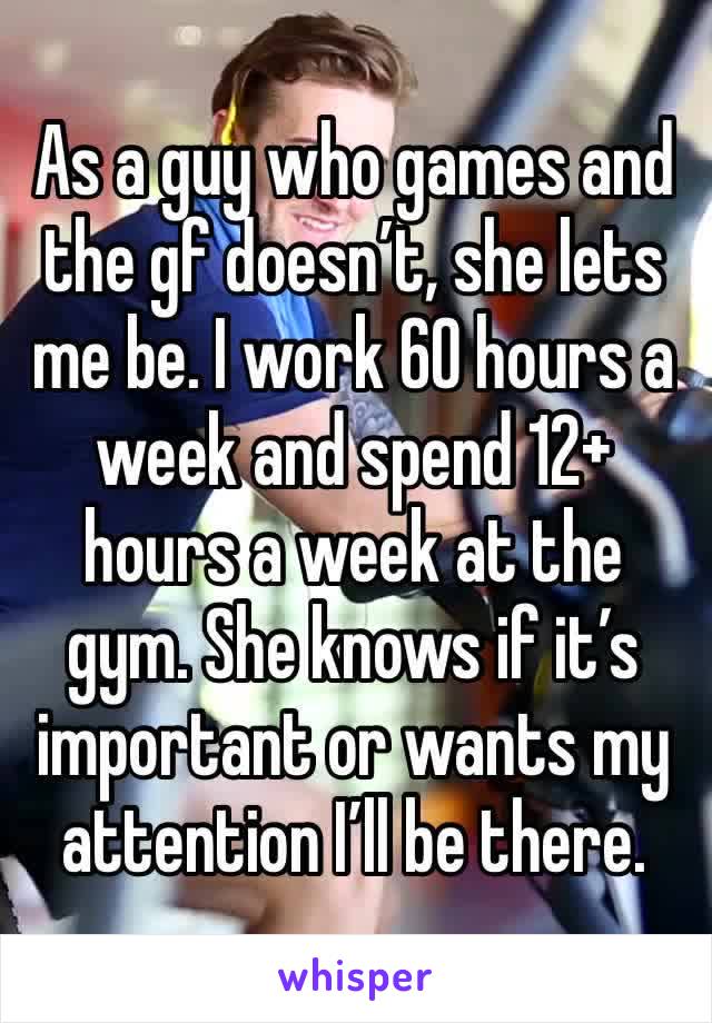 As a guy who games and the gf doesn’t, she lets me be. I work 60 hours a week and spend 12+ hours a week at the gym. She knows if it’s important or wants my attention I’ll be there. 