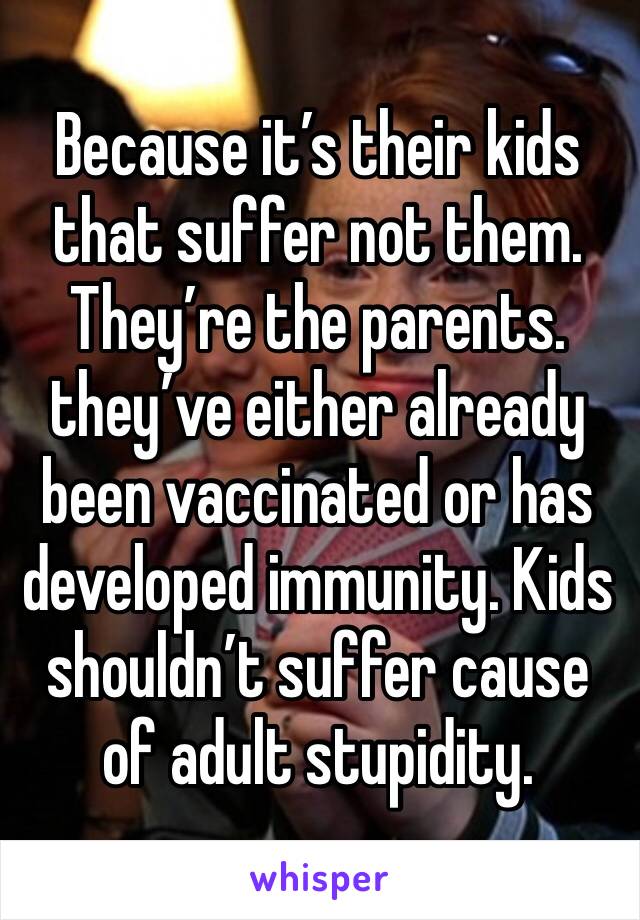 Because it’s their kids that suffer not them. They’re the parents. they’ve either already been vaccinated or has developed immunity. Kids shouldn’t suffer cause of adult stupidity.