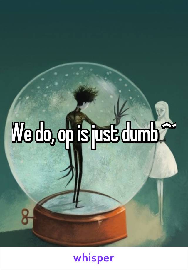 We do, op is just dumb ^^