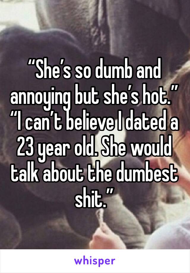 “She’s so dumb and annoying but she’s hot.” “I can’t believe I dated a 23 year old. She would talk about the dumbest shit.” 