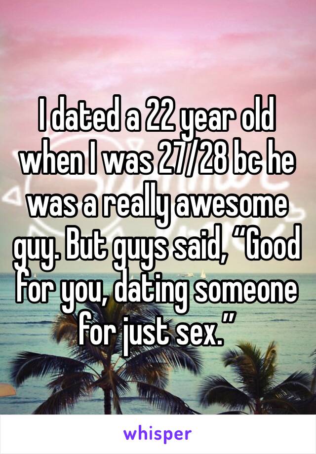 I dated a 22 year old when I was 27/28 bc he was a really awesome guy. But guys said, “Good for you, dating someone for just sex.” 