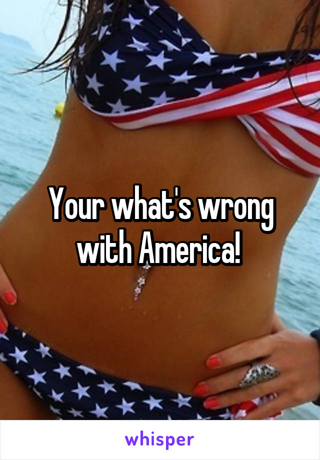 Your what's wrong with America! 