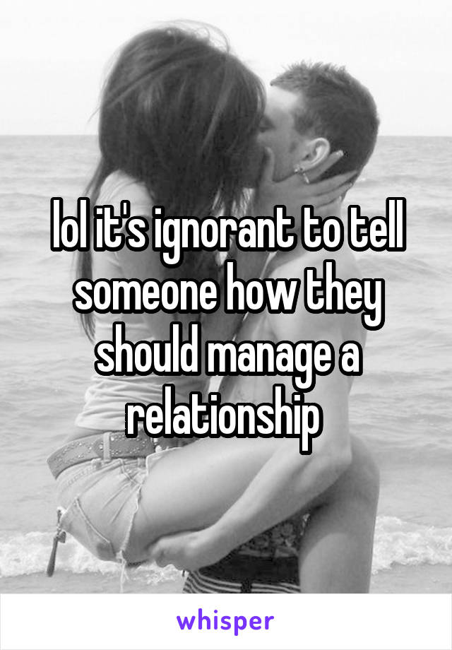 lol it's ignorant to tell someone how they should manage a relationship 