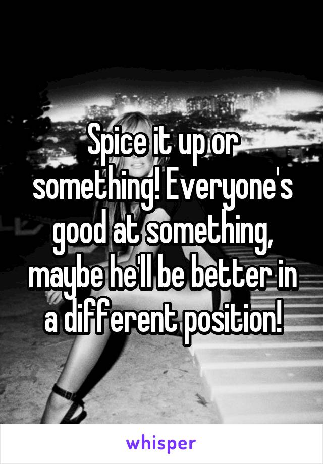 Spice it up or something! Everyone's good at something, maybe he'll be better in a different position!