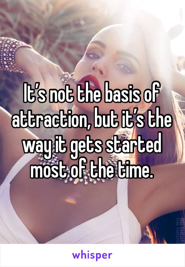 It’s not the basis of attraction, but it’s the way it gets started most of the time. 