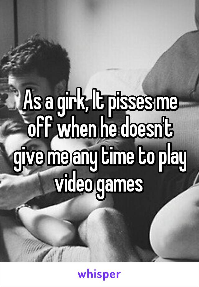 As a girk, It pisses me off when he doesn't give me any time to play video games 