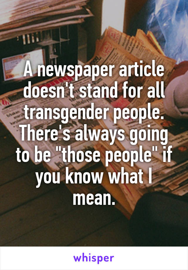 A newspaper article doesn't stand for all transgender people. There's always going to be "those people" if you know what I mean.
