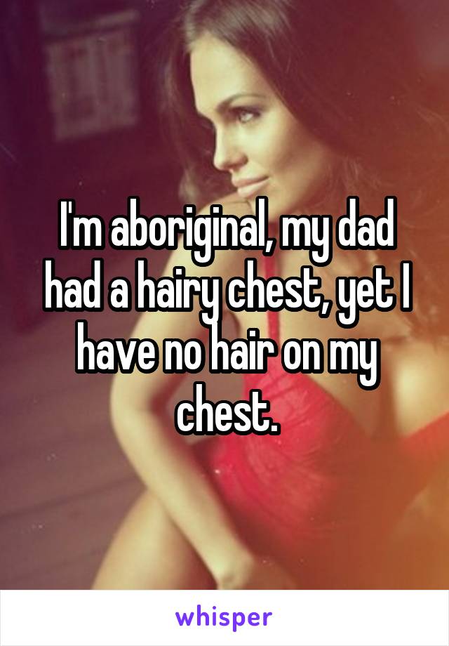 I'm aboriginal, my dad had a hairy chest, yet I have no hair on my chest.