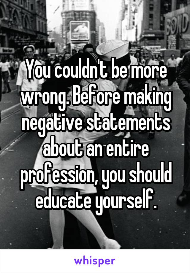 You couldn't be more wrong. Before making negative statements about an entire profession, you should educate yourself.