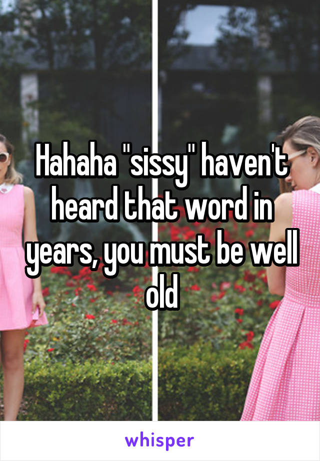 Hahaha "sissy" haven't heard that word in years, you must be well old