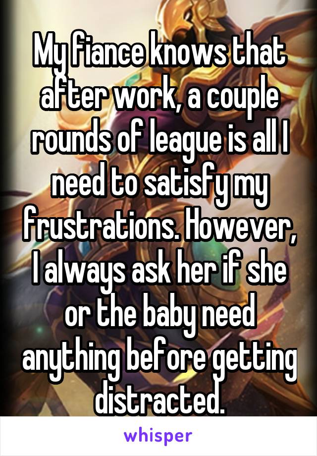 My fiance knows that after work, a couple rounds of league is all I need to satisfy my frustrations. However, I always ask her if she or the baby need anything before getting distracted.