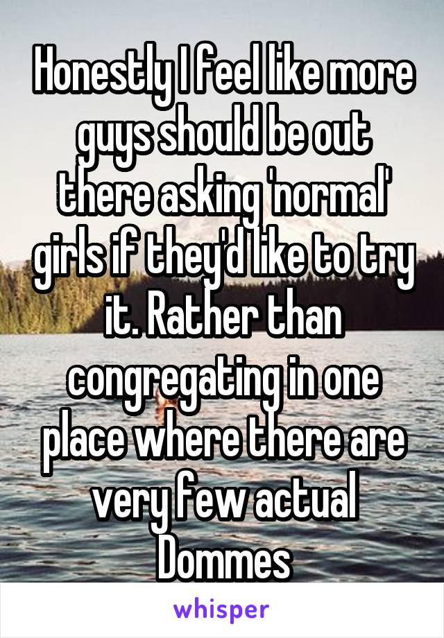 Honestly I feel like more guys should be out there asking 'normal' girls if they'd like to try it. Rather than congregating in one place where there are very few actual Dommes