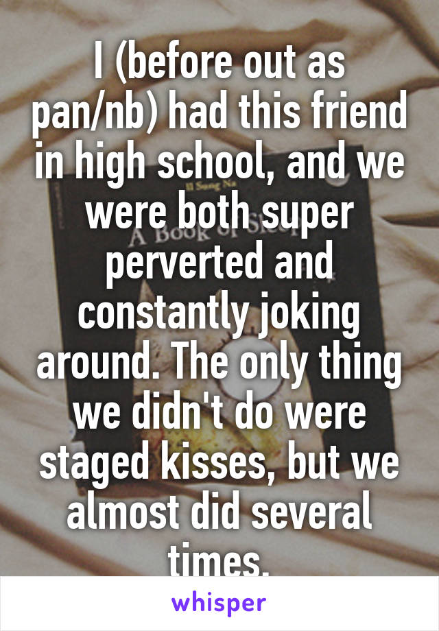 I (before out as pan/nb) had this friend in high school, and we were both super perverted and constantly joking around. The only thing we didn't do were staged kisses, but we almost did several times.