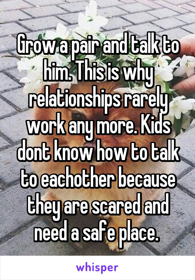 Grow a pair and talk to him. This is why relationships rarely work any more. Kids dont know how to talk to eachother because they are scared and need a safe place. 