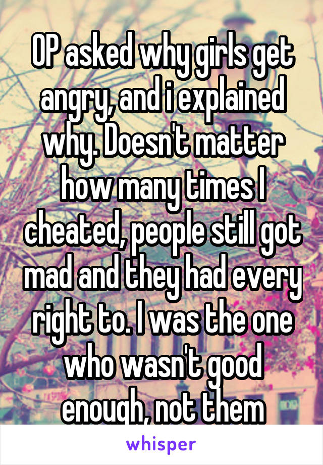 OP asked why girls get angry, and i explained why. Doesn't matter how many times I cheated, people still got mad and they had every right to. I was the one who wasn't good enough, not them