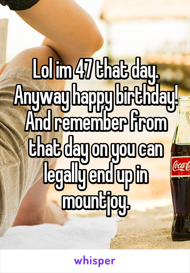 Lol im 47 that day. Anyway happy birthday! And remember from that day on you can legally end up in mountjoy.