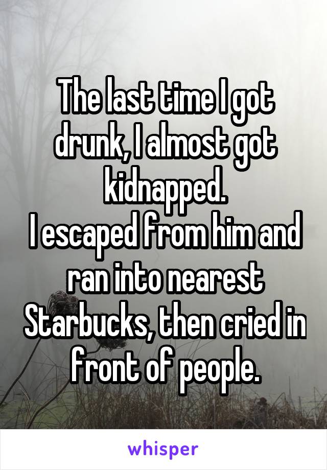 The last time I got drunk, I almost got kidnapped.
I escaped from him and ran into nearest Starbucks, then cried in front of people.