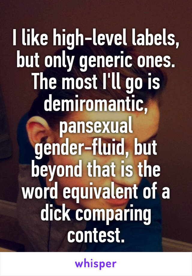 I like high-level labels, but only generic ones. The most I'll go is demiromantic, pansexual gender-fluid, but beyond that is the word equivalent of a dick comparing contest.