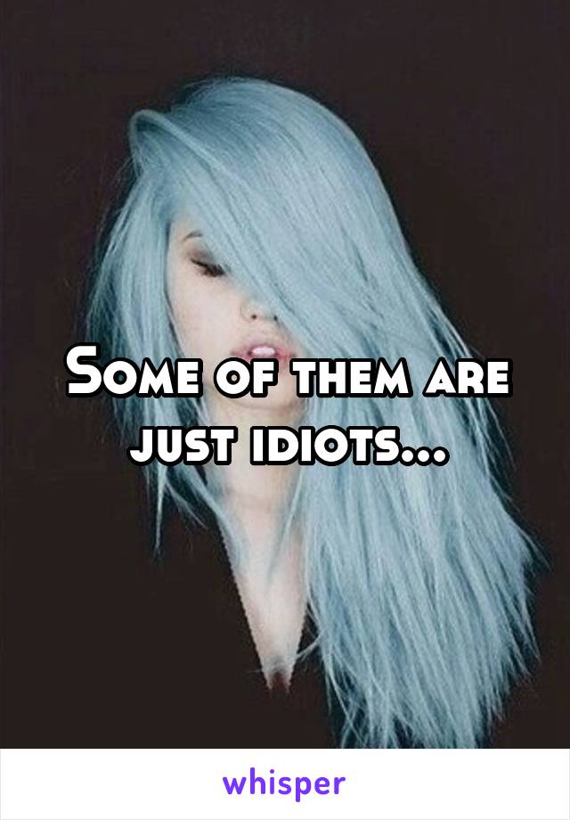 Some of them are just idiots...